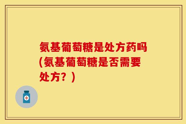 氨基葡萄糖是处方药吗(氨基葡萄糖是否需要处方？)
