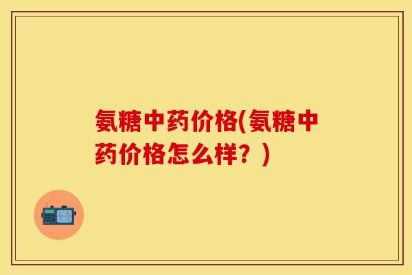 氨糖中药价格(氨糖中药价格怎么样？)