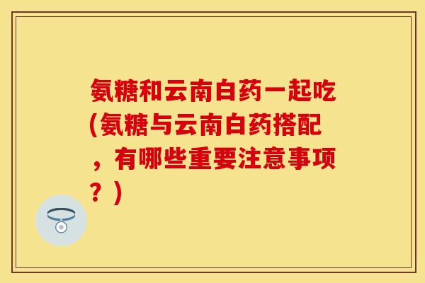 氨糖和云南白药一起吃(氨糖与云南白药搭配，有哪些重要注意事项？)