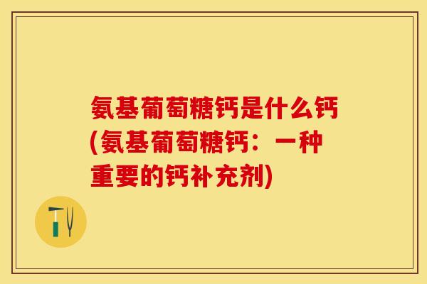 氨基葡萄糖钙是什么钙(氨基葡萄糖钙：一种重要的钙补充剂)