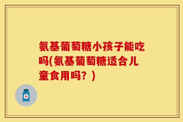 氨基葡萄糖小孩子能吃吗(氨基葡萄糖适合儿童食用吗？)