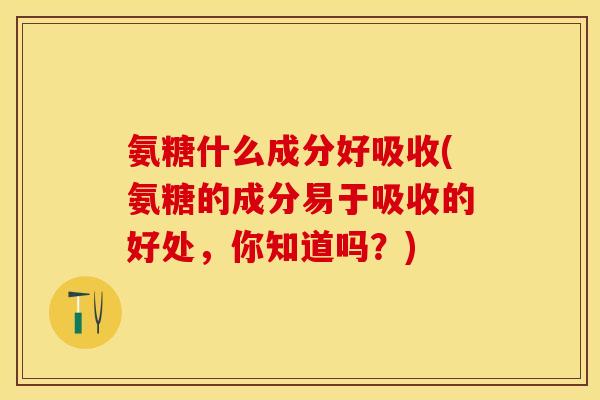 氨糖什么成分好吸收(氨糖的成分易于吸收的好处，你知道吗？)