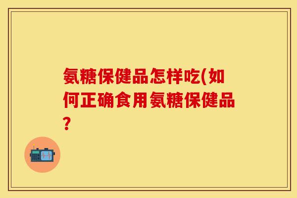 氨糖保健品怎样吃(如何正确食用氨糖保健品? 氨糖保健品怎样吃(如何正确食用氨糖保健品?