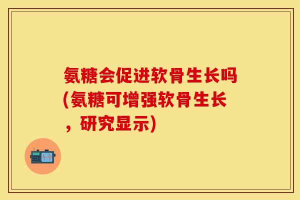 氨糖会促进软骨生长吗(氨糖可增强软骨生长,研究显示) 氨糖会促进软骨生长吗(氨糖可增强软骨生长,研究显示)