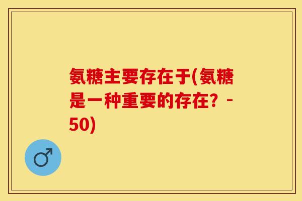 氨糖主要存在于(氨糖是一种重要的存在?-50) 氨糖主要存在于(氨糖是一种重要的存在?-50)