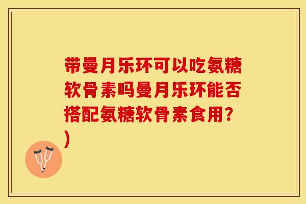带曼月乐环可以吃氨糖软骨素吗曼月乐环能否搭配氨糖软骨素食用?) 带曼月乐环可以吃氨糖软骨素吗曼月乐环能否搭配氨糖软骨素食用?)