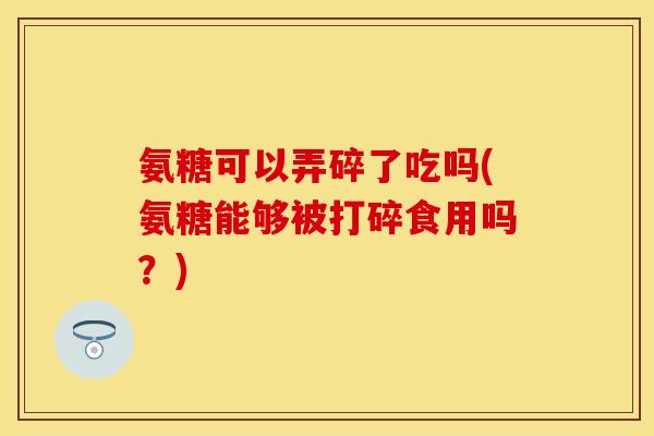 氨糖可以弄碎了吃吗(氨糖能够被打碎食用吗？)
