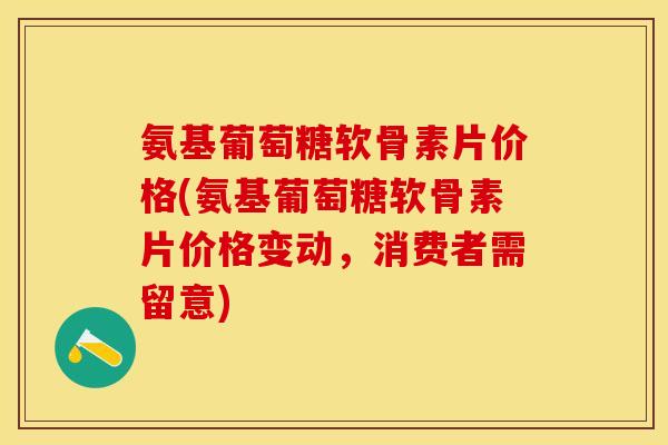 氨基葡萄糖软骨素片价格(氨基葡萄糖软骨素片价格变动，消费者需留意)