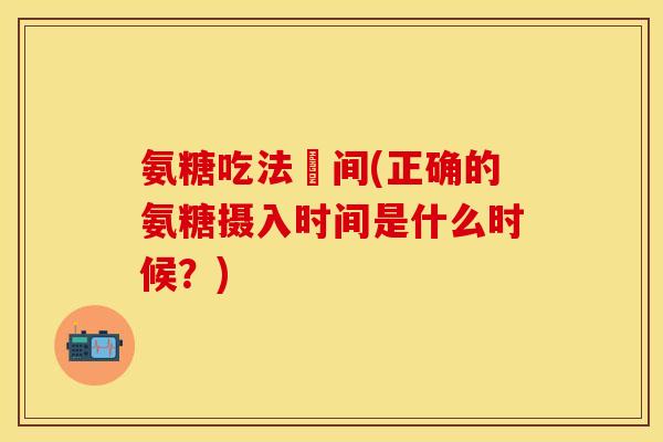 氨糖吃法時间(正确的氨糖摄入时间是什么时候？)