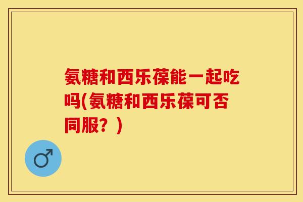 氨糖和西乐葆能一起吃吗(氨糖和西乐葆可否同服?) 氨糖和西乐葆能一起吃吗(氨糖和西乐葆可否同服?)