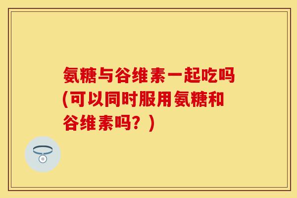 氨糖与谷维素一起吃吗(可以同时服用氨糖和谷维素吗？)