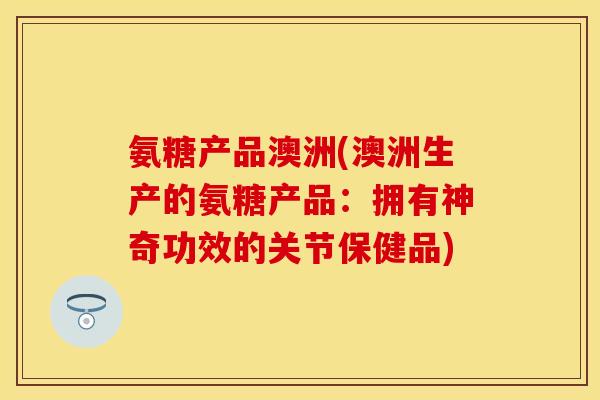 氨糖产品澳洲(澳洲生产的氨糖产品：拥有神奇功效的关节保健品)