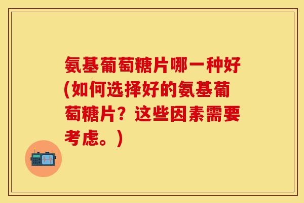 氨基葡萄糖片哪一种好(如何选择好的氨基葡萄糖片？这些因素需要考虑。)