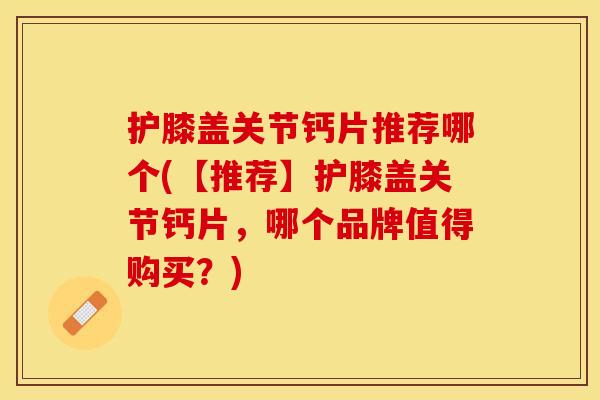 护膝盖关节钙片推荐哪个(【推荐】护膝盖关节钙片，哪个品牌值得购买？)