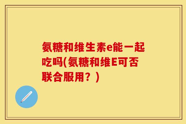 氨糖和维生素e能一起吃吗(氨糖和维E可否联合服用？)