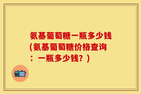 氨基葡萄糖一瓶多少钱(氨基葡萄糖价格查询：一瓶多少钱？)