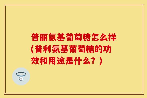 普丽氨基葡萄糖怎么样(普利氨基葡萄糖的功效和用途是什么？)