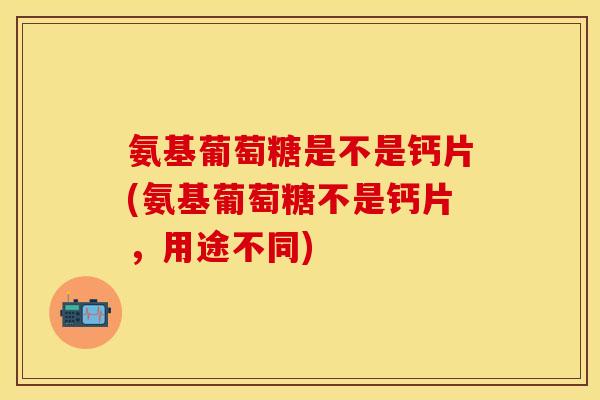氨基葡萄糖是不是钙片(氨基葡萄糖不是钙片，用途不同)