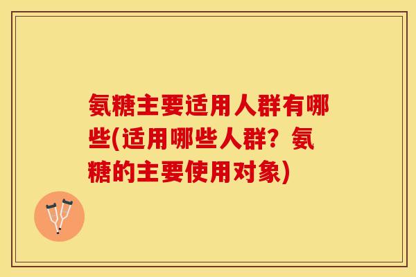 氨糖主要适用人群有哪些(适用哪些人群？氨糖的主要使用对象)