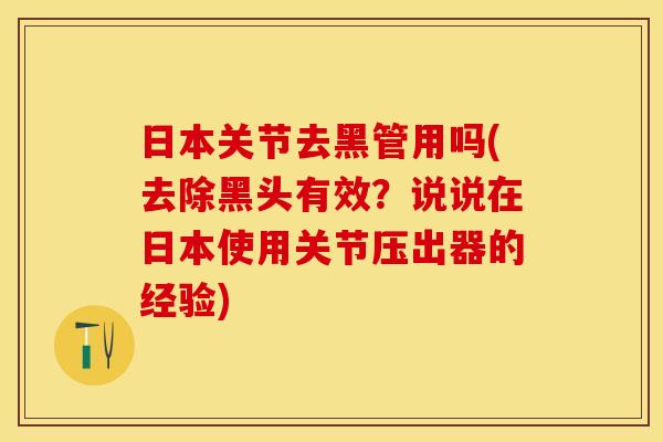 日本关节去黑管用吗(去除黑头有效？说说在日本使用关节压出器的经验)