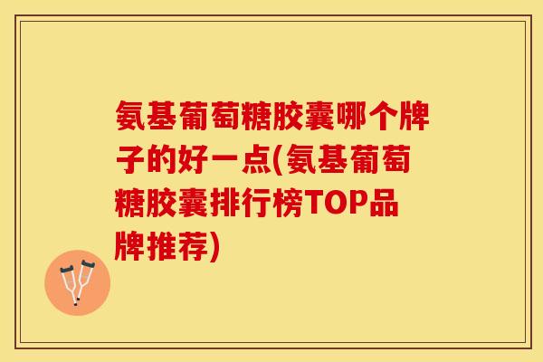 氨基葡萄糖胶囊哪个牌子的好一点(氨基葡萄糖胶囊排行榜TOP品牌推荐)