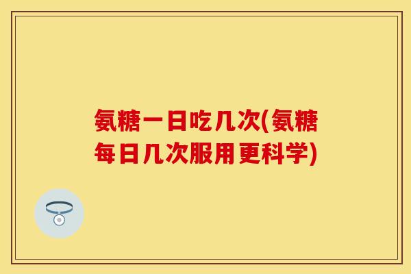 氨糖一日吃几次(氨糖每日几次服用更科学)