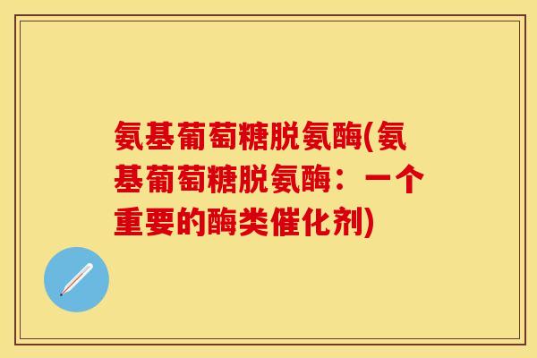 氨基葡萄糖脱氨酶(氨基葡萄糖脱氨酶：一个重要的酶类催化剂)