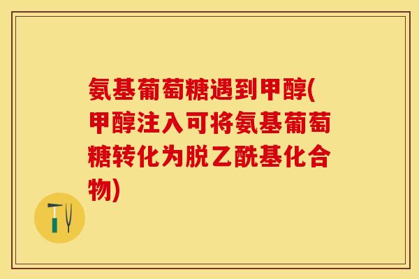 氨基葡萄糖遇到甲醇(甲醇注入可将氨基葡萄糖转化为脱乙酰基化合物)