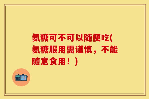 氨糖可不可以随便吃(氨糖服用需谨慎，不能随意食用！)