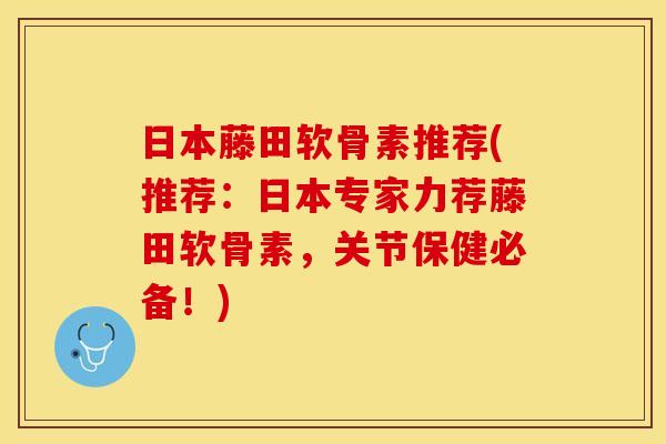 日本藤田软骨素推荐(推荐：日本专家力荐藤田软骨素，关节保健必备！)
