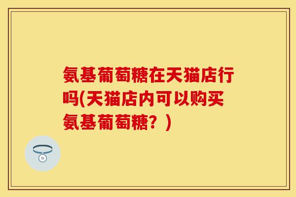 氨基葡萄糖在天猫店行吗(天猫店内可以购买氨基葡萄糖？)