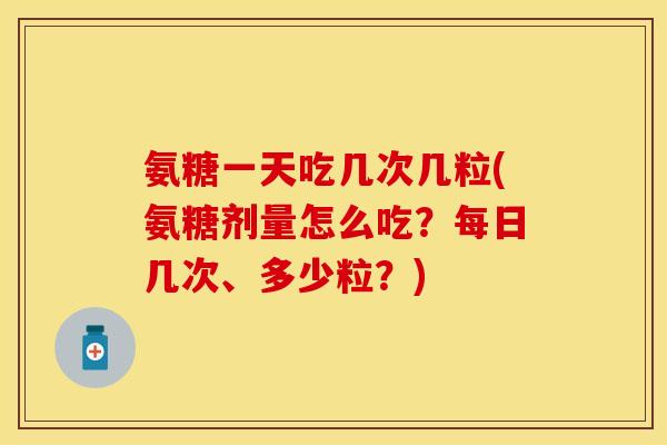 氨糖一天吃几次几粒(氨糖剂量怎么吃？每日几次、多少粒？)