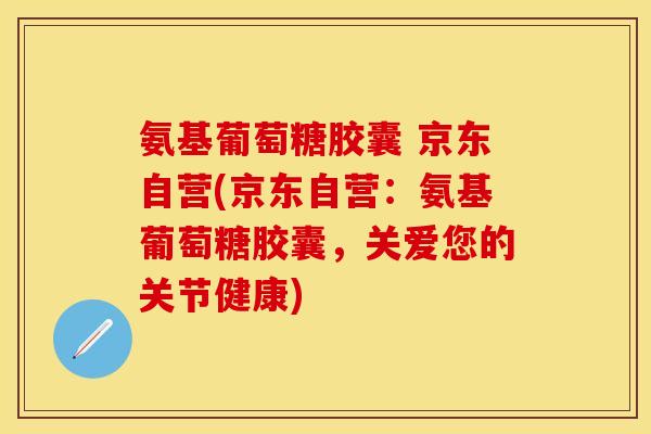 氨基葡萄糖胶囊 京东自营(京东自营：氨基葡萄糖胶囊，关爱您的关节健康)