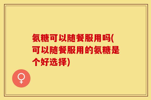 氨糖可以随餐服用吗(可以随餐服用的氨糖是个好选择)
