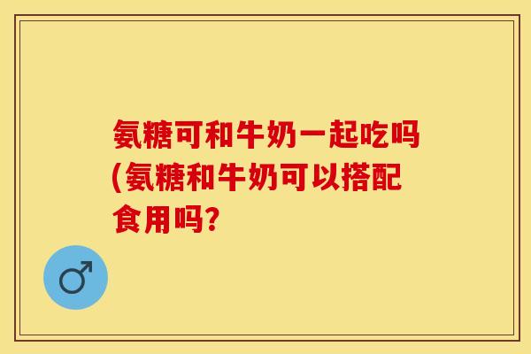 氨糖可和牛奶一起吃吗(氨糖和牛奶可以搭配食用吗？