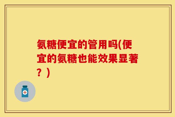 氨糖便宜的管用吗(便宜的氨糖也能效果显著？)