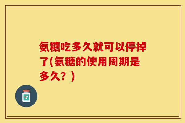 氨糖吃多久就可以停掉了(氨糖的使用周期是多久？)