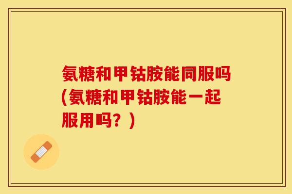 氨糖和甲钴胺能同服吗(氨糖和甲钴胺能一起服用吗？)