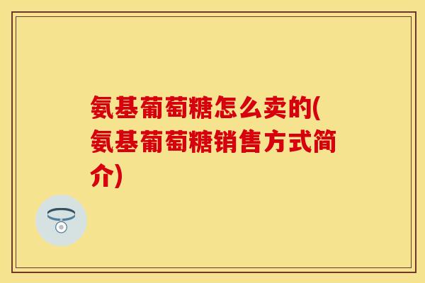 氨基葡萄糖怎么卖的(氨基葡萄糖销售方式简介)
