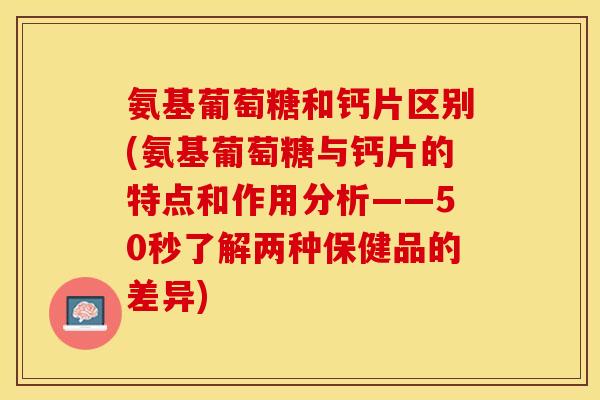 氨基葡萄糖和钙片区别(氨基葡萄糖与钙片的特点和作用分析——50秒了解两种保健品的差异)