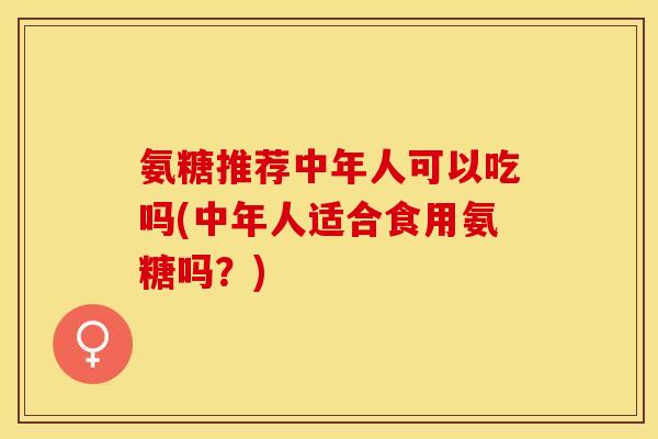 氨糖推荐中年人可以吃吗(中年人适合食用氨糖吗？)