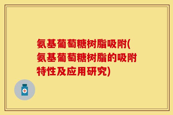 氨基葡萄糖树脂吸附(氨基葡萄糖树脂的吸附特性及应用研究)