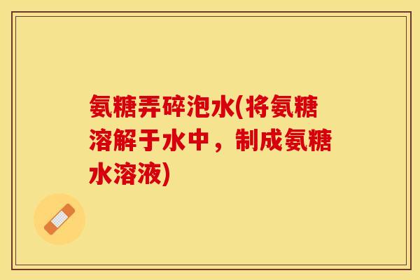 氨糖弄碎泡水(将氨糖溶解于水中，制成氨糖水溶液)