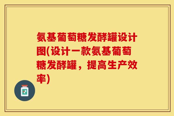 氨基葡萄糖发酵罐设计图(设计一款氨基葡萄糖发酵罐，提高生产效率)