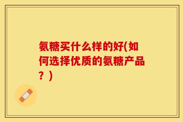 氨糖买什么样的好(如何选择优质的氨糖产品？)