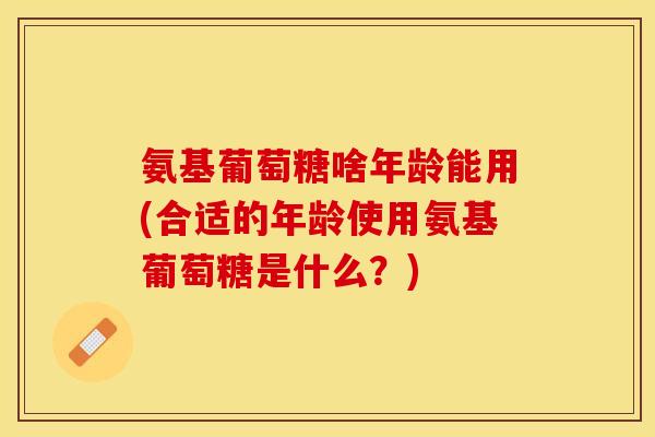 氨基葡萄糖啥年龄能用(合适的年龄使用氨基葡萄糖是什么？)