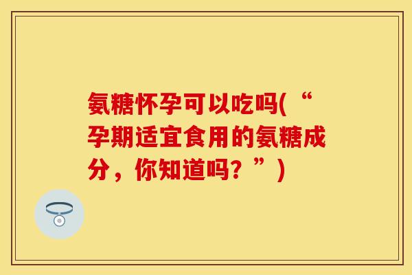 氨糖怀孕可以吃吗(“孕期适宜食用的氨糖成分，你知道吗？”)