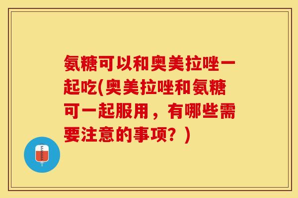 氨糖可以和奥美拉唑一起吃(奥美拉唑和氨糖可一起服用，有哪些需要注意的事项？)