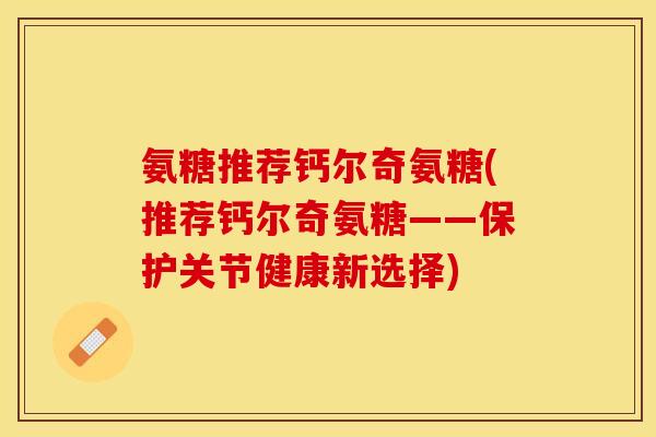 氨糖推荐钙尔奇氨糖(推荐钙尔奇氨糖——保护关节健康新选择)
