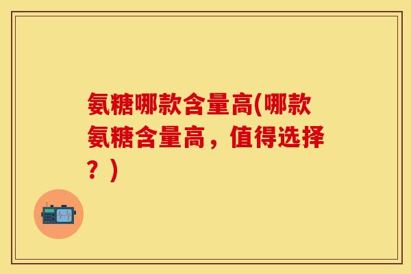 氨糖哪款含量高(哪款氨糖含量高，值得选择？)